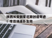 关于陕西长安新星近期创造奇迹！李昂场连扑生效的信息