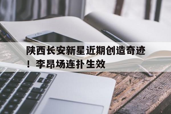 关于陕西长安新星近期创造奇迹！李昂场连扑生效的信息