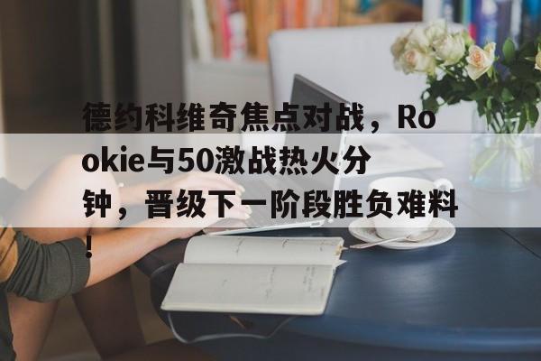 德约科维奇焦点对战,Rookie与50激战热火分钟,晋级下一阶段胜负难料!的简单介绍 德约科维奇焦点对战,Rookie与50激战热火分钟,晋级下一阶段胜负难料!的简单介绍